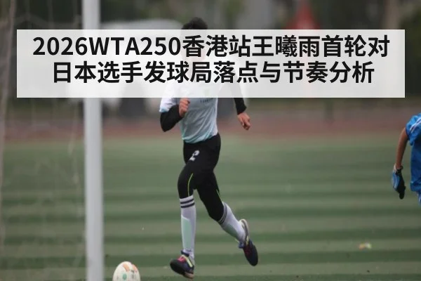 2026WTA250香港站王曦雨首轮对日本选手发球局落点与节奏分析