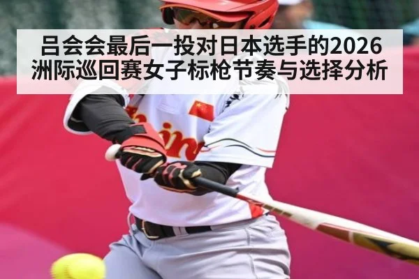 吕会会最后一投对日本选手的2026洲际巡回赛女子标枪节奏与选择分析